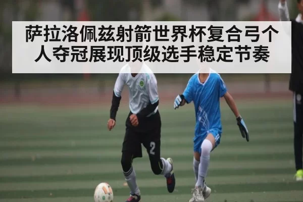 萨拉洛佩兹射箭世界杯复合弓个人夺冠展现顶级选手稳定节奏 - 333SPORTS